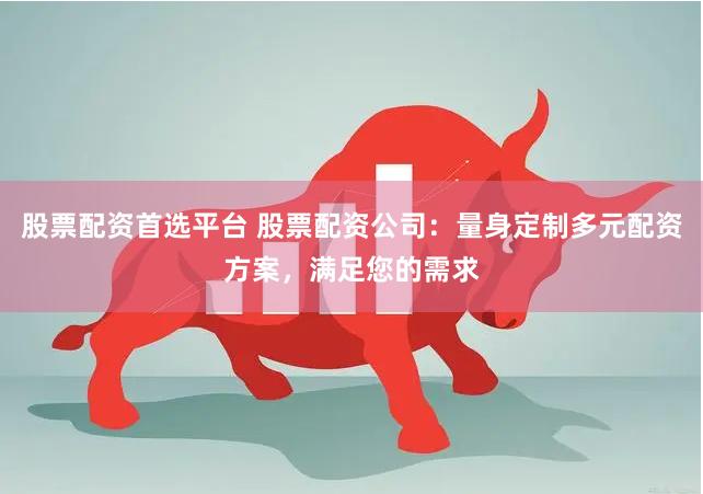 股票配資首選平臺 股票配資公司：量身定制多元配資方案，滿足您的需求