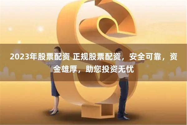 2023年股票配資 正規股票配資，安全可靠，資金雄厚，助您投資無憂
