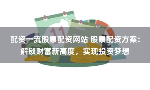 配資一流股票配資網(wǎng)站 股票配資方案：解鎖財富新高度，實現(xiàn)投資夢想